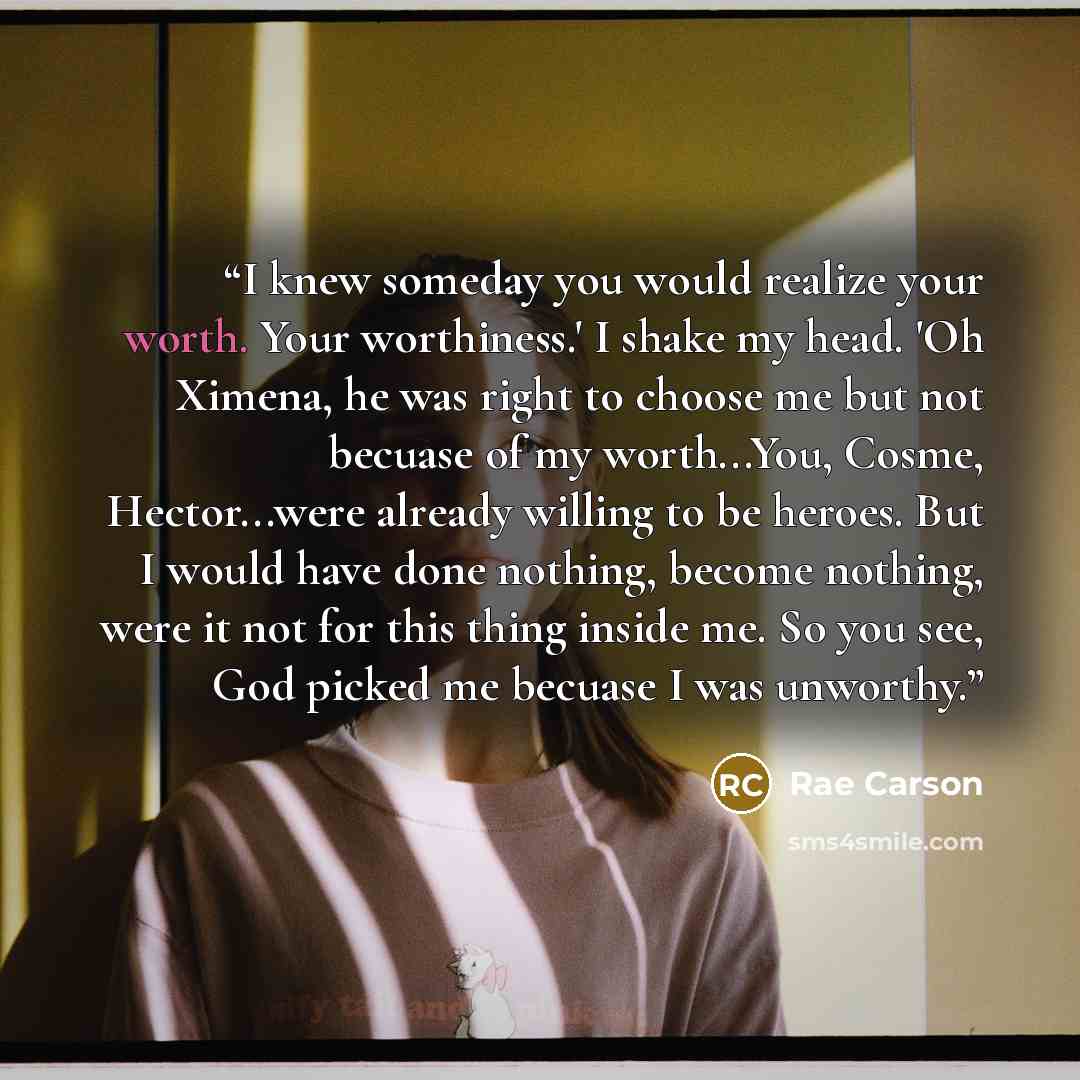 “I knew someday you would realize your worth. Your worthiness.' I shake my head. 'Oh Ximena, he was right to choose me but not becuase of my worth...You, Cosme, Hector...were already willing to be heroes. But I would have done nothing, become nothing, were it not for this thing inside me. So you…” quote by Rae Carson