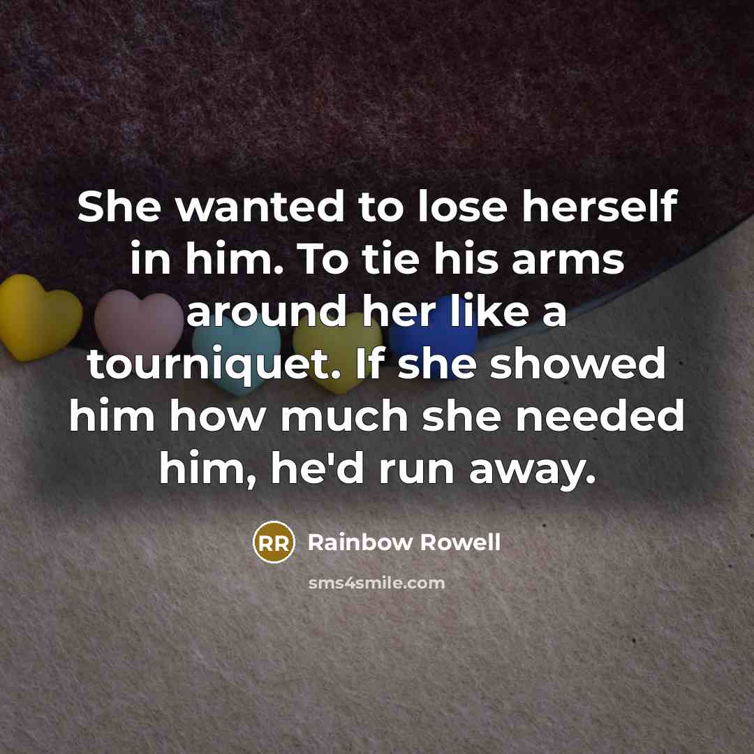 “She wanted to lose herself in him. To tie his arms around her like a tourniquet. If she showed him how much she needed him, he'd run away.” quote by Rainbow Rowell