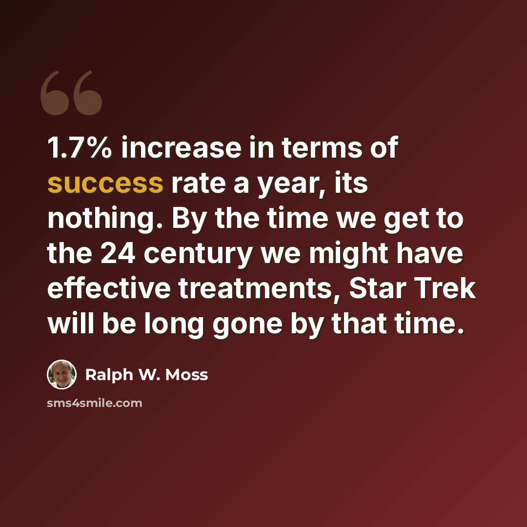 “1.7% increase in terms of success rate a year, its nothing. By the time we get to the 24 century we might have effective treatments, Star Trek will be long gone by that time.” quote by Ralph W. Moss