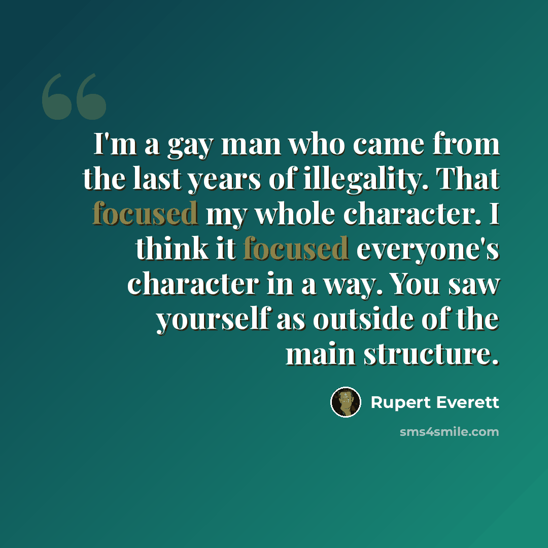 “I'm a gay man who came from the last years of illegality. That focused my whole character. I think it focused everyone's character in a way. You saw yourself as outside of the main structure.” quote by Rupert Everett