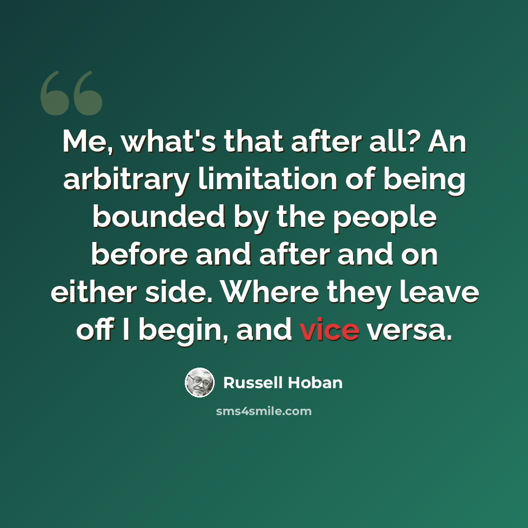 “Me, what's that after all? An arbitrary limitation of being bounded by the people before and after and on either side. Where they leave off I begin, and vice versa.” quote by Russell Hoban