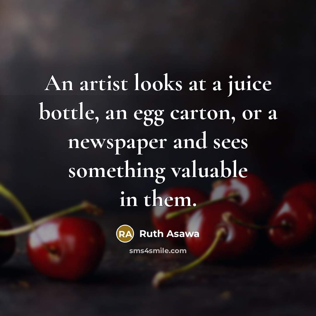 “An artist looks at a juice bottle, an egg carton, or a newspaper and sees something valuable in them.” quote by Ruth Asawa