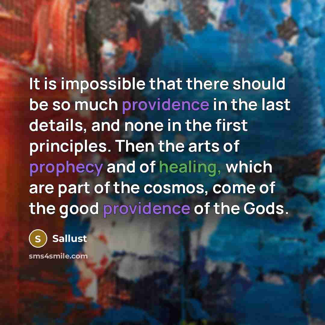 “It is impossible that there should be so much providence in the last details, and none in the first principles. Then the arts of prophecy and of healing, which are part of the cosmos, come of the good providence of the Gods.” quote by Sallust