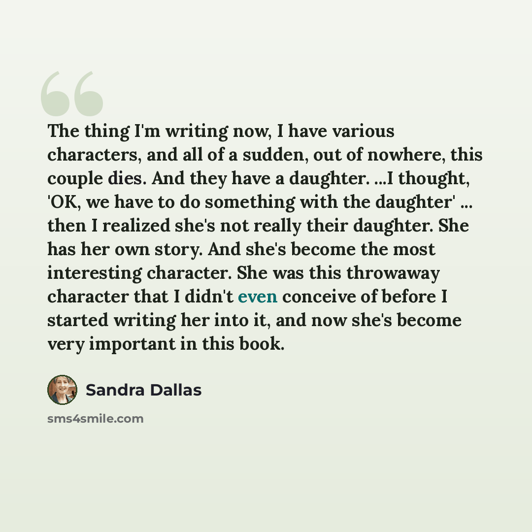 “The thing I'm writing now, I have various characters, and all of a sudden, out of nowhere, this couple dies. And they have a daughter. ...I thought, 'OK, we have to do something with the daughter' ... then I realized she's not really their daughter. She has her own story. And she's become the most…” quote by Sandra Dallas