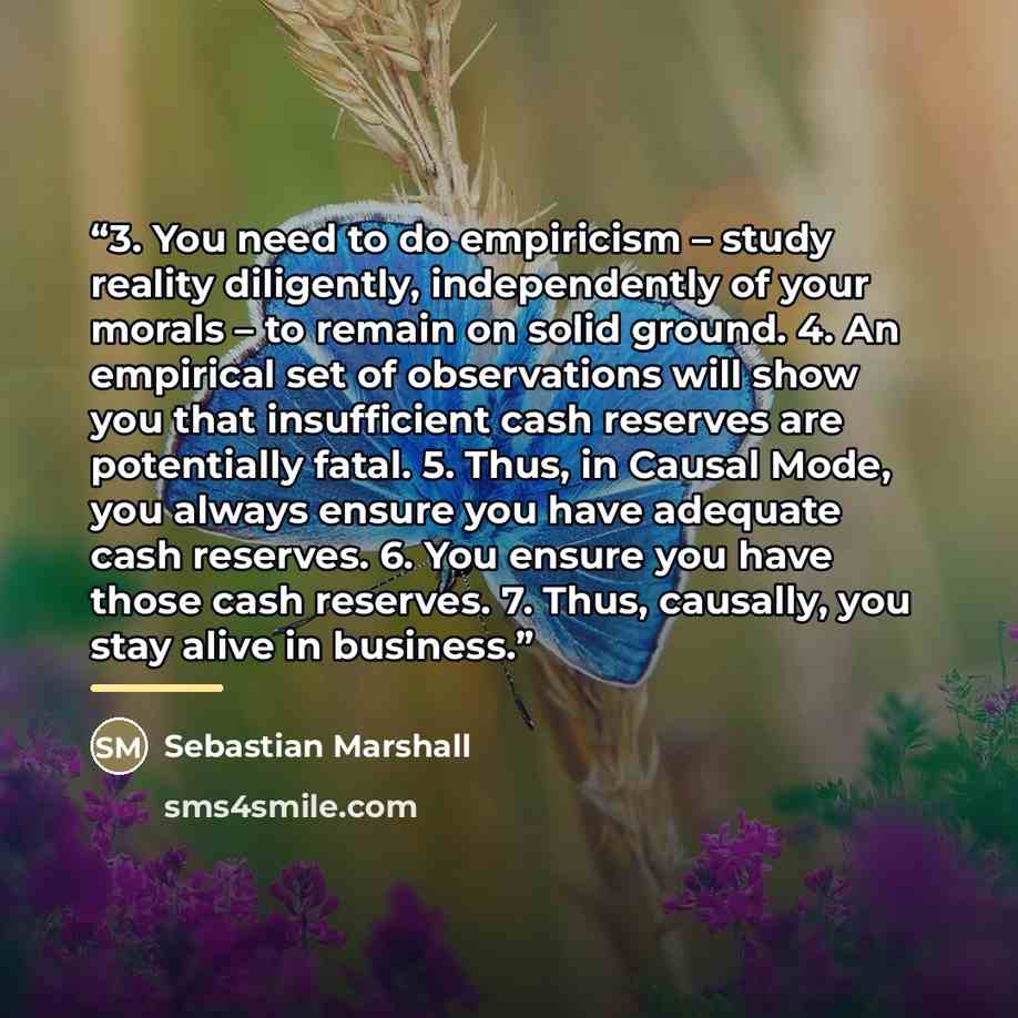 “3. You need to do empiricism – study reality diligently, independently of your morals – to remain on solid ground. 4. An empirical set of observations will show you that insufficient cash reserves are potentially fatal. 5. Thus, in Causal Mode, you always ensure you have adequate cash reserves. 6…” quote by Sebastian Marshall