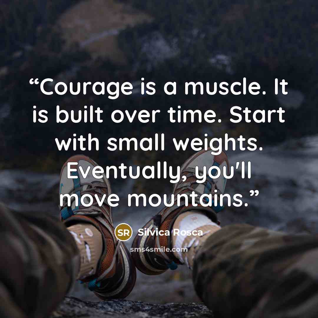 “Courage is a muscle. It is built over time. Start with small weights. Eventually, you'll move mountains.” quote by Silvica Rosca