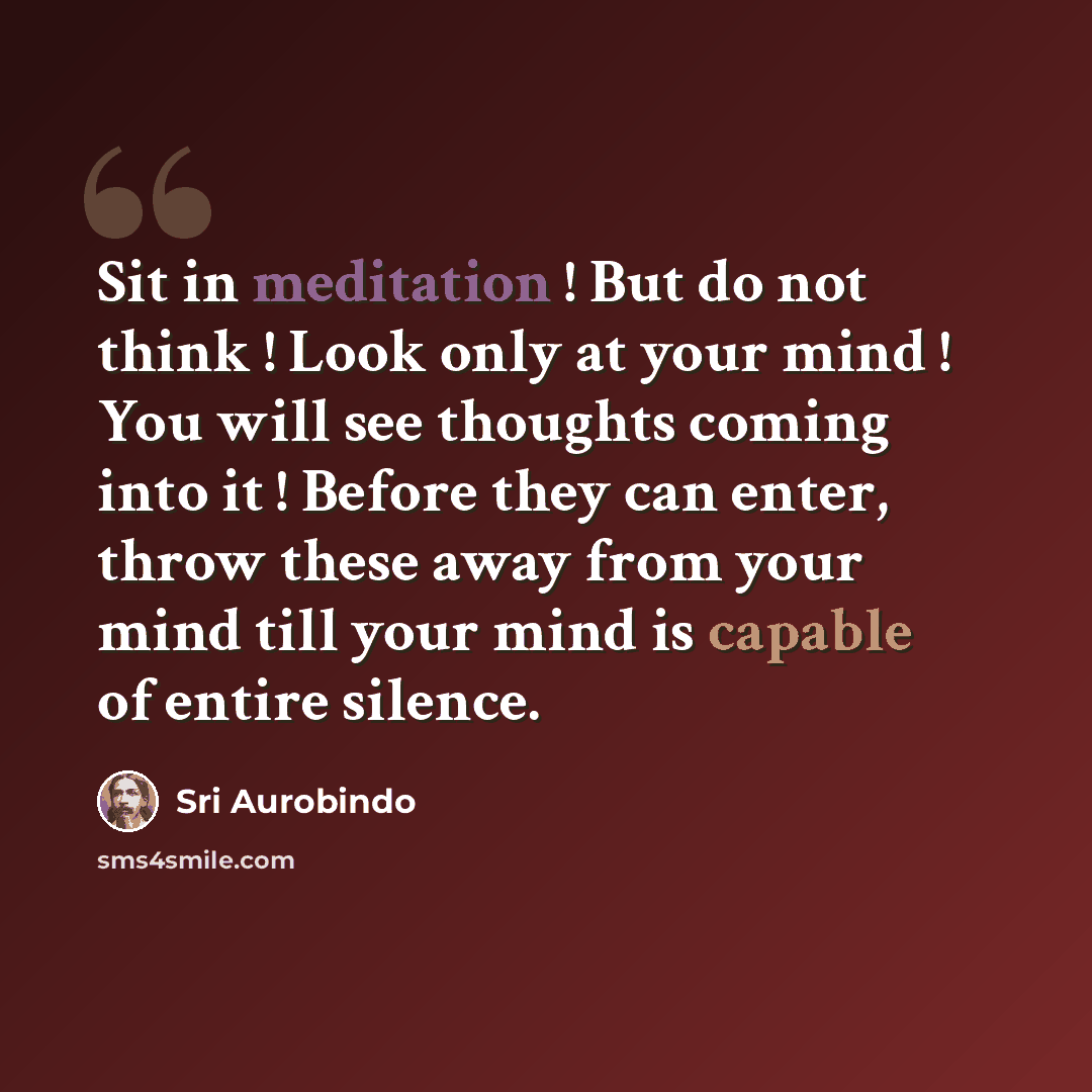 “Sit in meditation ! But do not think ! Look only at your mind ! You will see thoughts coming into it ! Before they can enter, throw these away from your mind till your mind is capable of entire silence.” quote by Sri Aurobindo