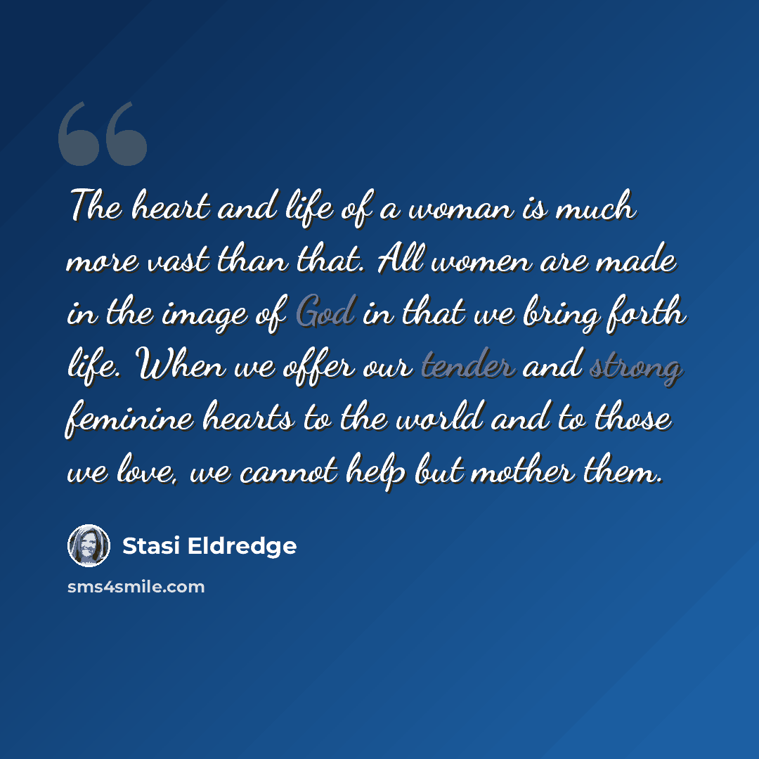“The heart and life of a woman is much more vast than that. All women are made in the image of God in that we bring forth life. When we offer our tender and strong feminine hearts to the world and to those we love, we cannot help but mother them.” quote by Stasi Eldredge