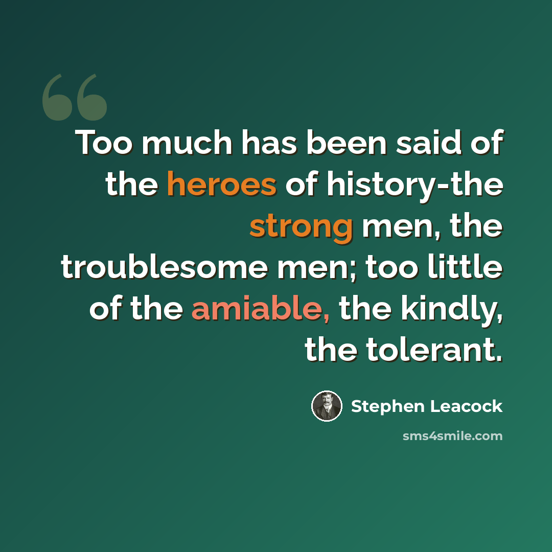 “Too much has been said of the heroes of history-the strong men, the troublesome men; too little of the amiable, the kindly, the tolerant.” quote by Stephen Leacock