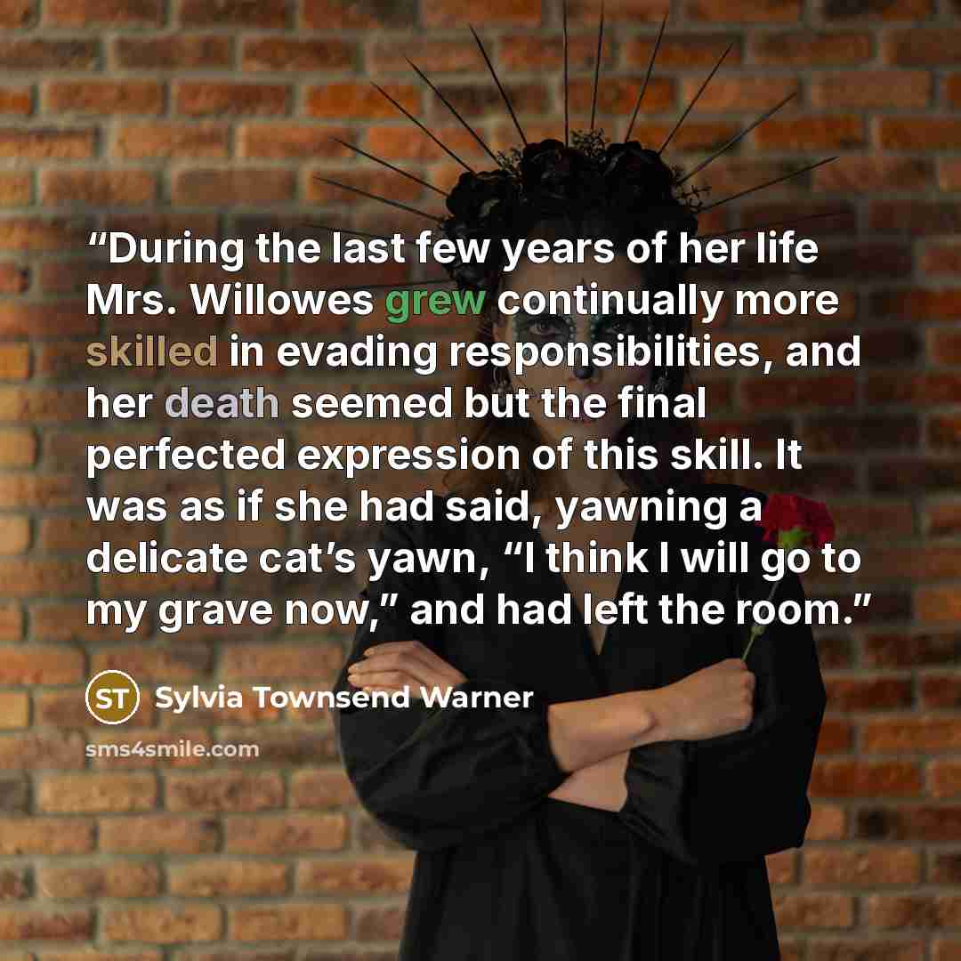 “During the last few years of her life Mrs. Willowes grew continually more skilled in evading responsibilities, and her death seemed but the final perfected expression of this skill. It was as if she had said, yawning a delicate cat’s yawn, “I think I will go to my grave now,” and had left the room.” quote by Sylvia Townsend Warner
