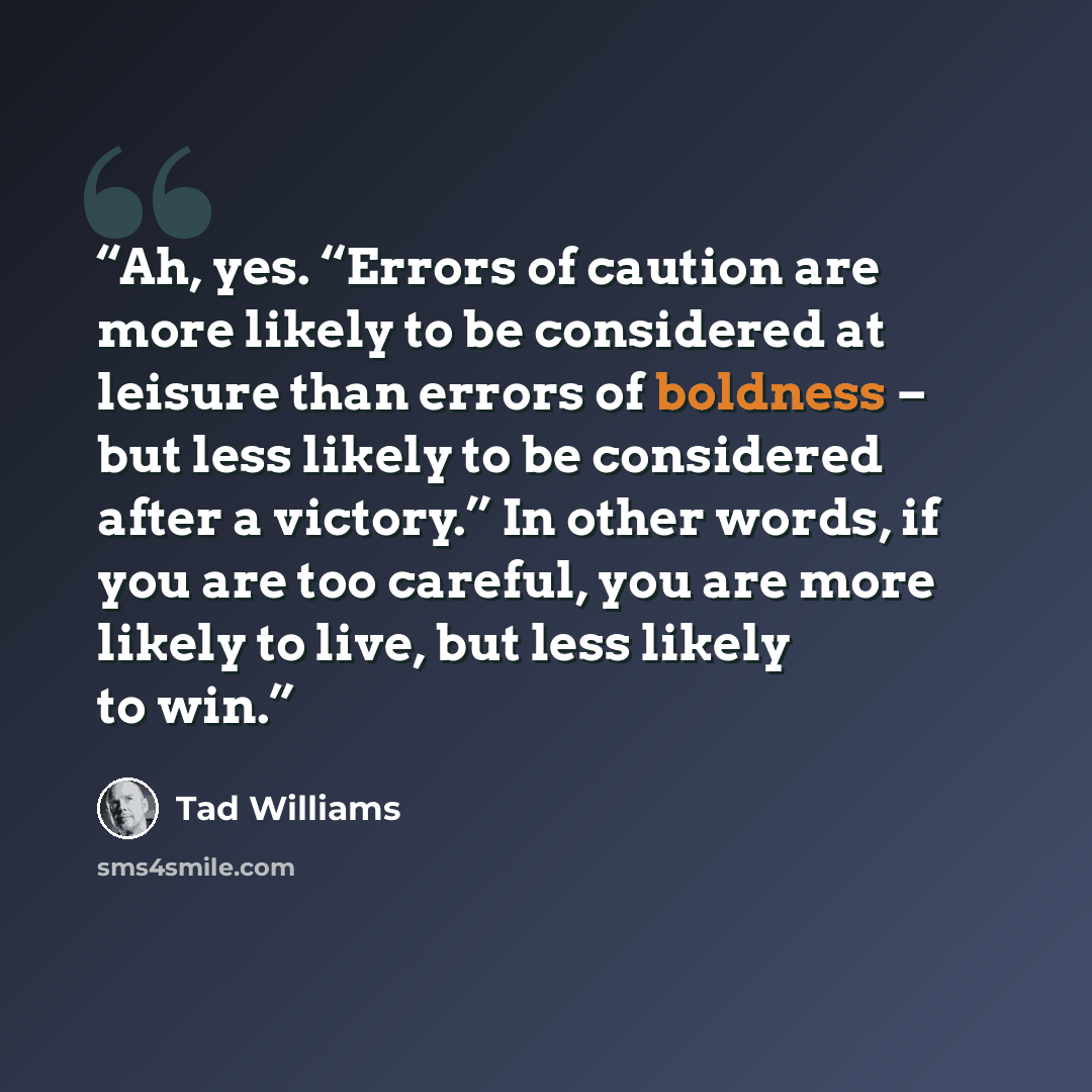 “Ah, yes. ‘‘Errors of caution are more likely to be considered at leisure than errors of boldness – but less likely to be considered after a victory.’’ In other words, if you are too careful, you are more likely to live, but less likely to win.” quote by Tad Williams