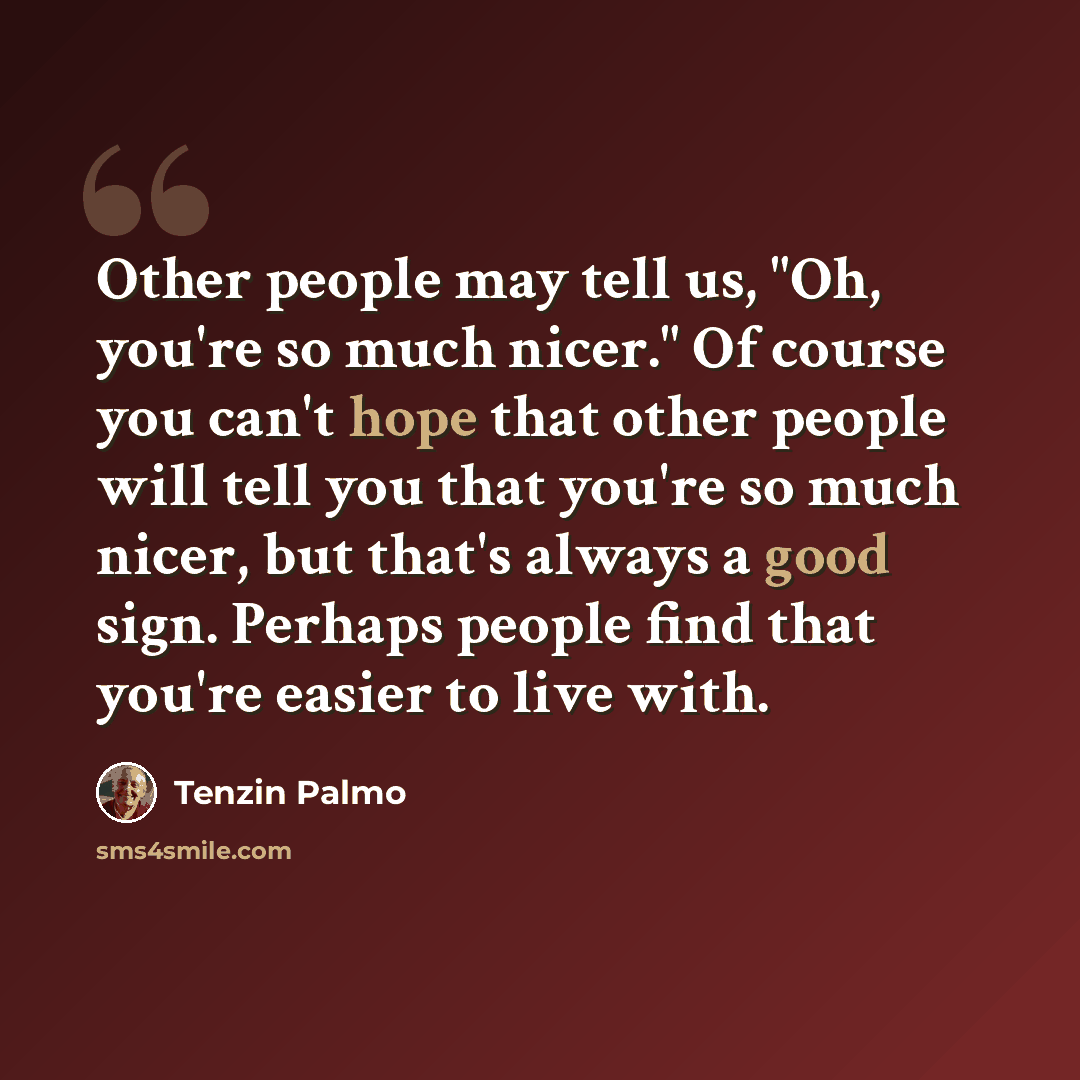 “Other people may tell us, "Oh, you're so much nicer." Of course you can't hope that other people will tell you that you're so much nicer, but that's always a good sign. Perhaps people find that you're easier to live with.” quote by Tenzin Palmo