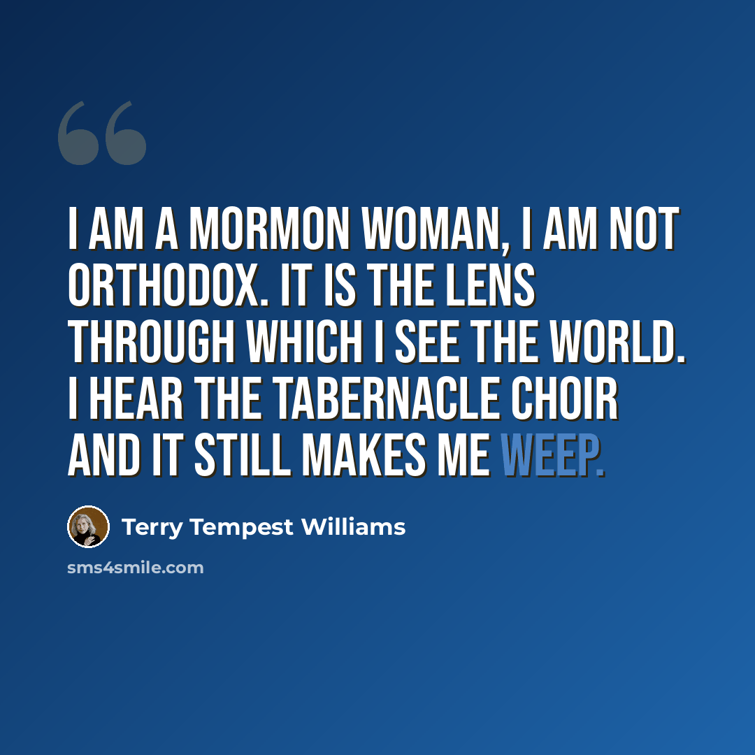 “I am a Mormon woman, I am not orthodox. It is the lens through which I see the world. I hear the Tabernacle Choir and it still makes me weep.” quote by Terry Tempest Williams