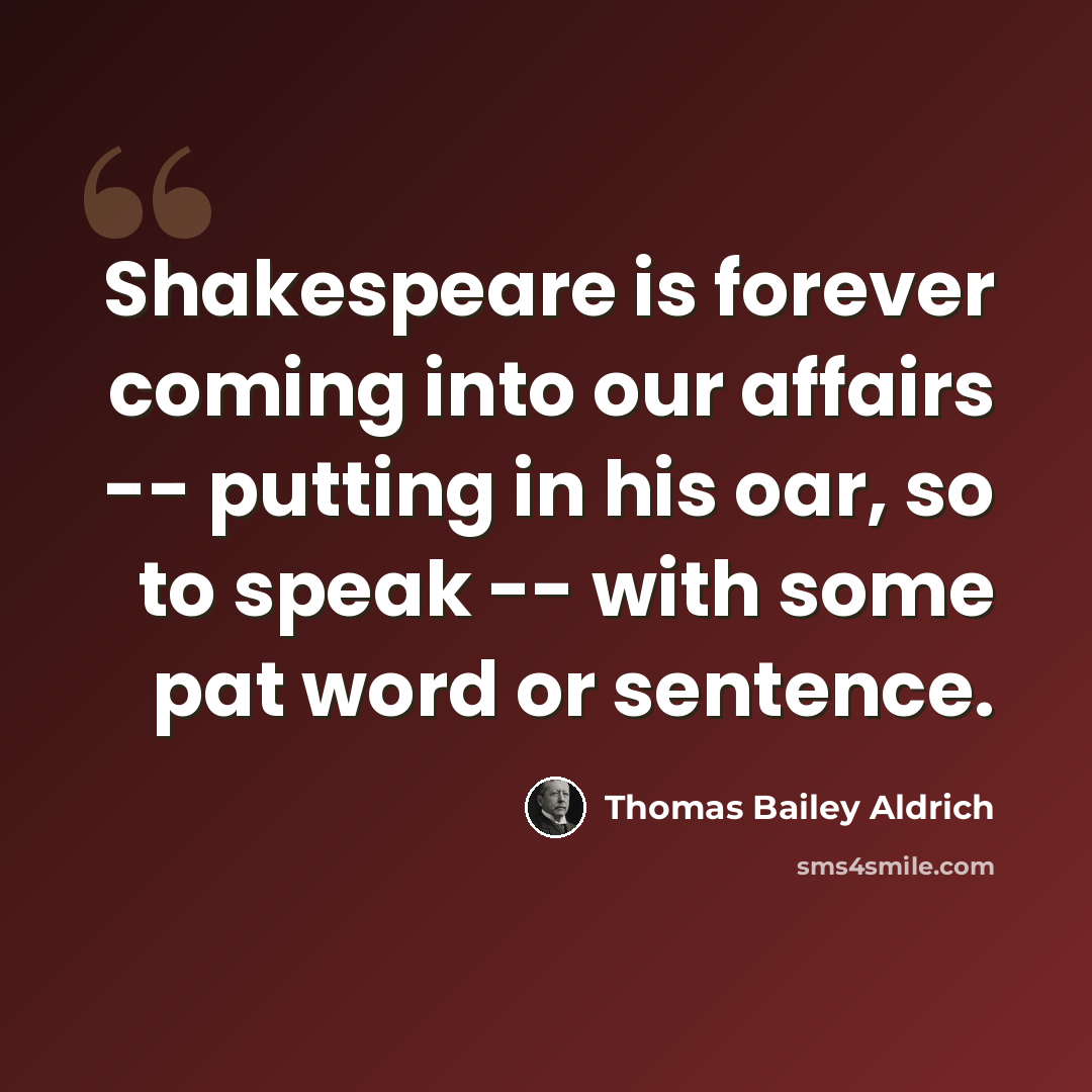 “Shakespeare is forever coming into our affairs -- putting in his oar, so to speak -- with some pat word or sentence.” quote by Thomas Bailey Aldrich