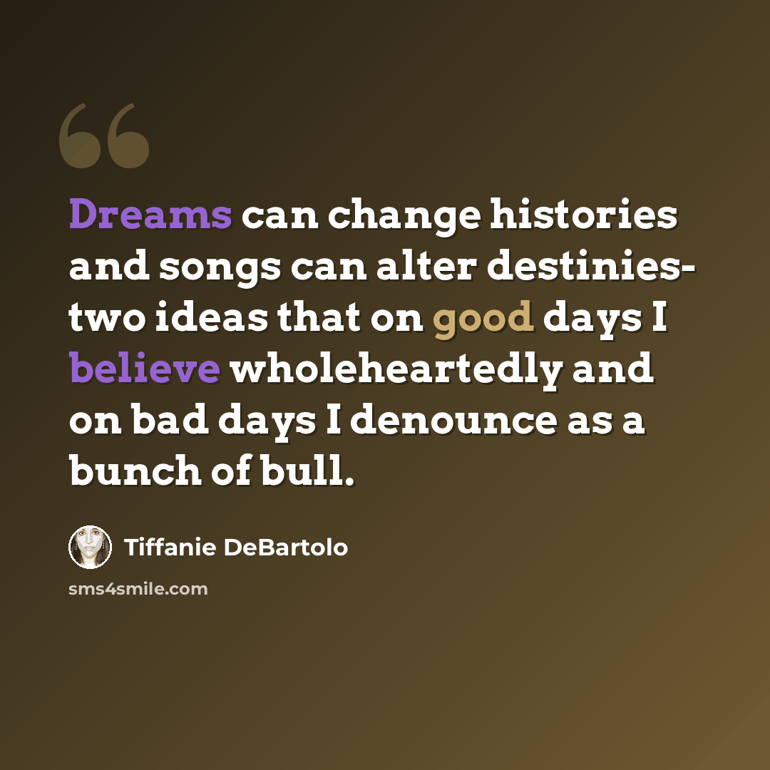 “Dreams can change histories and songs can alter destinies- two ideas that on good days I believe wholeheartedly and on bad days I denounce as a bunch of bull.” quote by Tiffanie DeBartolo