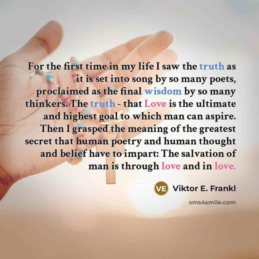 “For the first time in my life I saw the truth as it is set into song by so many poets, proclaimed as the final wisdom by so many thinkers. The truth - that Love is the ultimate and highest goal to which man can aspire. Then I grasped the meaning of the greatest secret that human poetry and human…” quote by Viktor E. Frankl