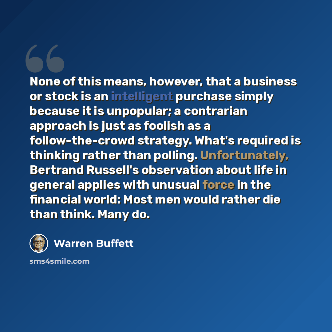 “None of this means, however, that a business or stock is an intelligent purchase simply because it is unpopular; a contrarian approach is just as foolish as a follow-the-crowd strategy. What's required is thinking rather than polling. Unfortunately, Bertrand Russell's observation about life in…” quote by Warren Buffett