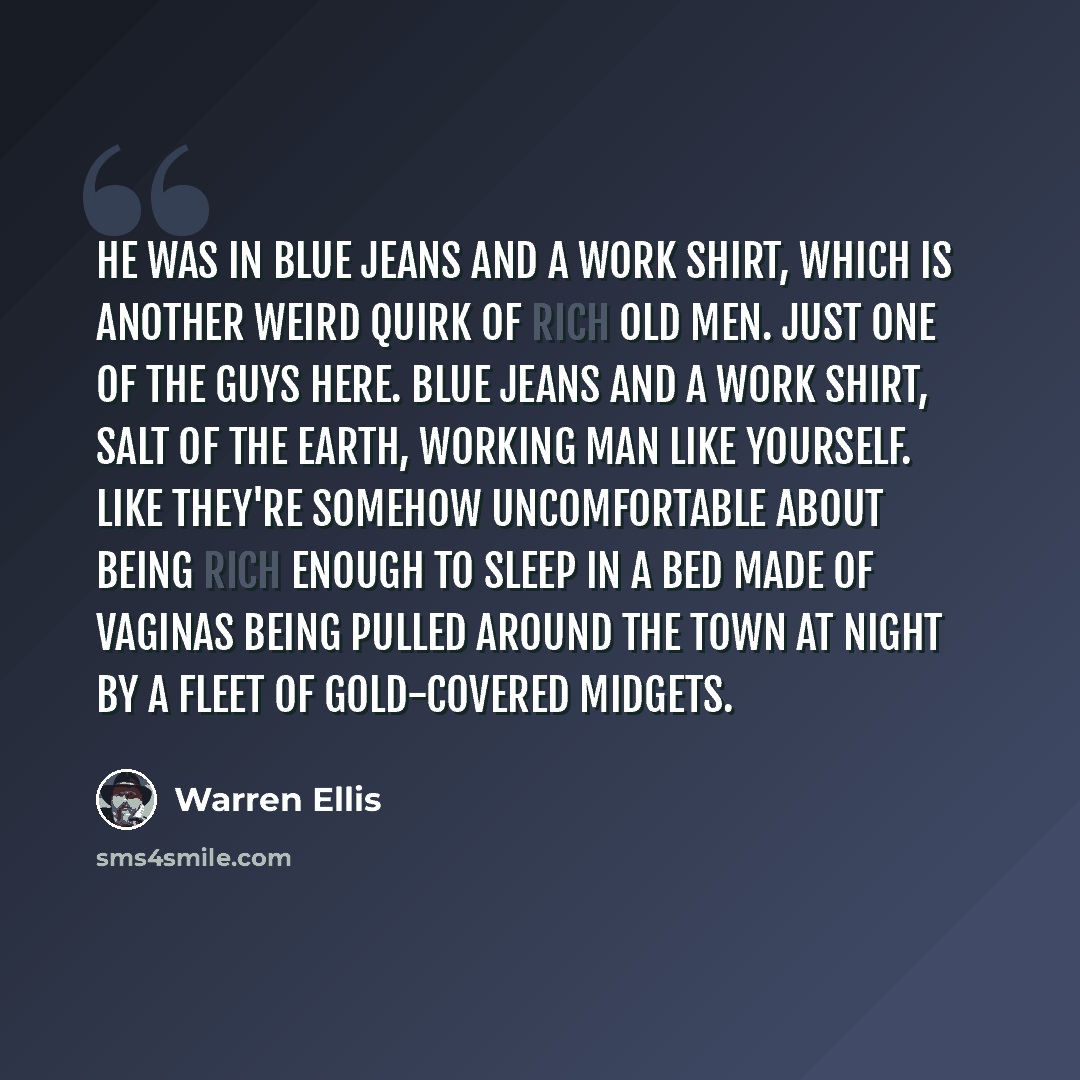 “He was in blue jeans and a work shirt, which is another weird quirk of Rich Old Men. Just one of the guys here. Blue jeans and a work shirt, salt of the earth, working man like yourself. Like they're somehow uncomfortable about being rich enough to sleep in a bed made of vaginas being pulled…” quote by Warren Ellis