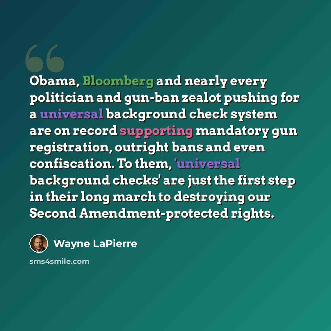 “Obama, Bloomberg and nearly every politician and gun-ban zealot pushing for a universal background check system are on record supporting mandatory gun registration, outright bans and even confiscation. To them, 'universal background checks' are just the first step in their long march to destroying…” quote by Wayne LaPierre