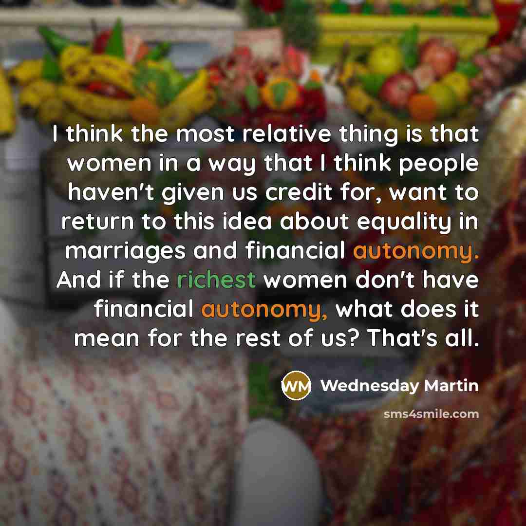“I think the most relative thing is that women in a way that I think people haven't given us credit for, want to return to this idea about equality in marriages and financial autonomy. And if the richest women don't have financial autonomy, what does it mean for the rest of us? That's all.” quote by Wednesday Martin