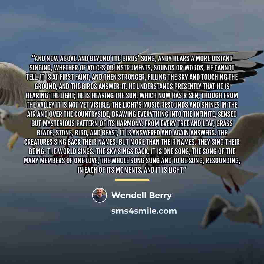“And now above and beyond the birds' song, Andy hears a more distant singing, whether of voices or instruments, sounds or words, he cannot tell. It is at first faint, and then stronger, filling the sky and touching the ground, and the birds answer it. He understands presently that he is hearing the…” quote by Wendell Berry