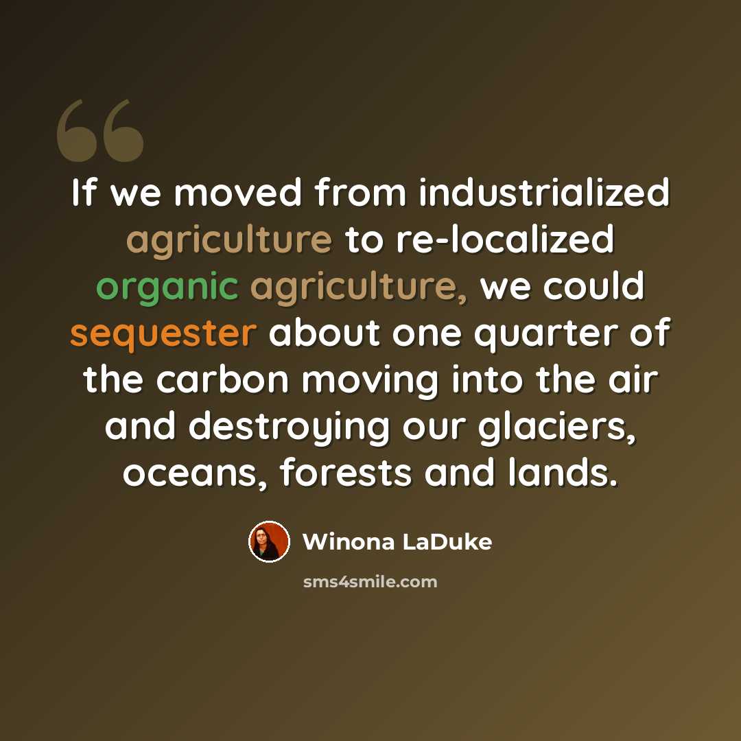 “If we moved from industrialized agriculture to re-localized organic agriculture, we could sequester about one quarter of the carbon moving into the air and destroying our glaciers, oceans, forests and lands.” quote by Winona LaDuke
