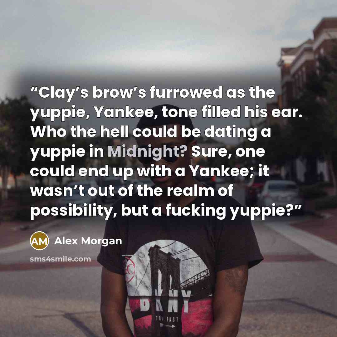 “Clay’s brow’s furrowed as the yuppie, Yankee, tone filled his ear. Who the hell could be dating a yuppie in Midnight? Sure, one could end up with a Yankee; it wasn’t out of the realm of possibility, but a fucking yuppie?” quote by Alex Morgan