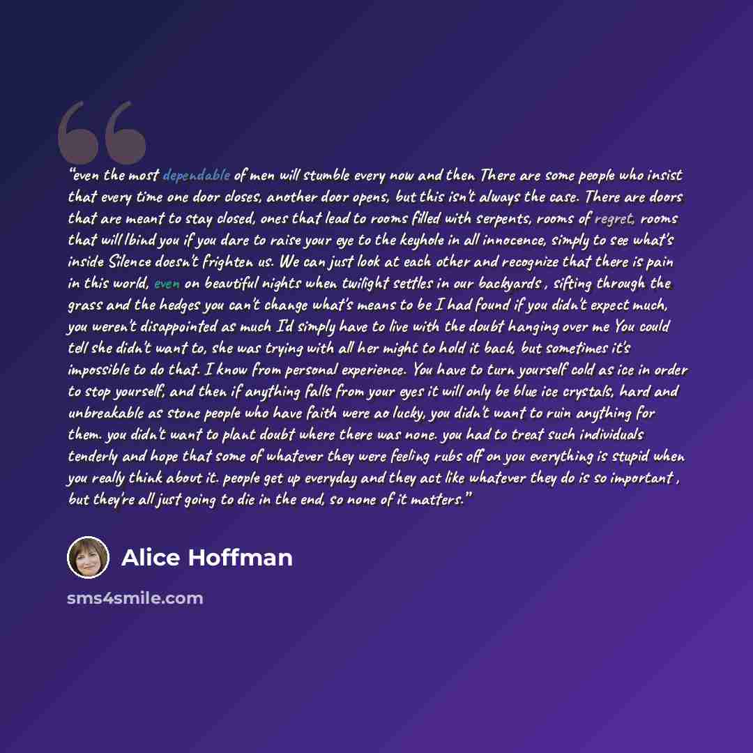 “even the most dependable of men will stumble every now and then There are some people who insist that every time one door closes, another door opens, but this isn't always the case. There are doors that are meant to stay closed, ones that lead to rooms filled with serpents, rooms of regret, rooms…” quote by Alice Hoffman