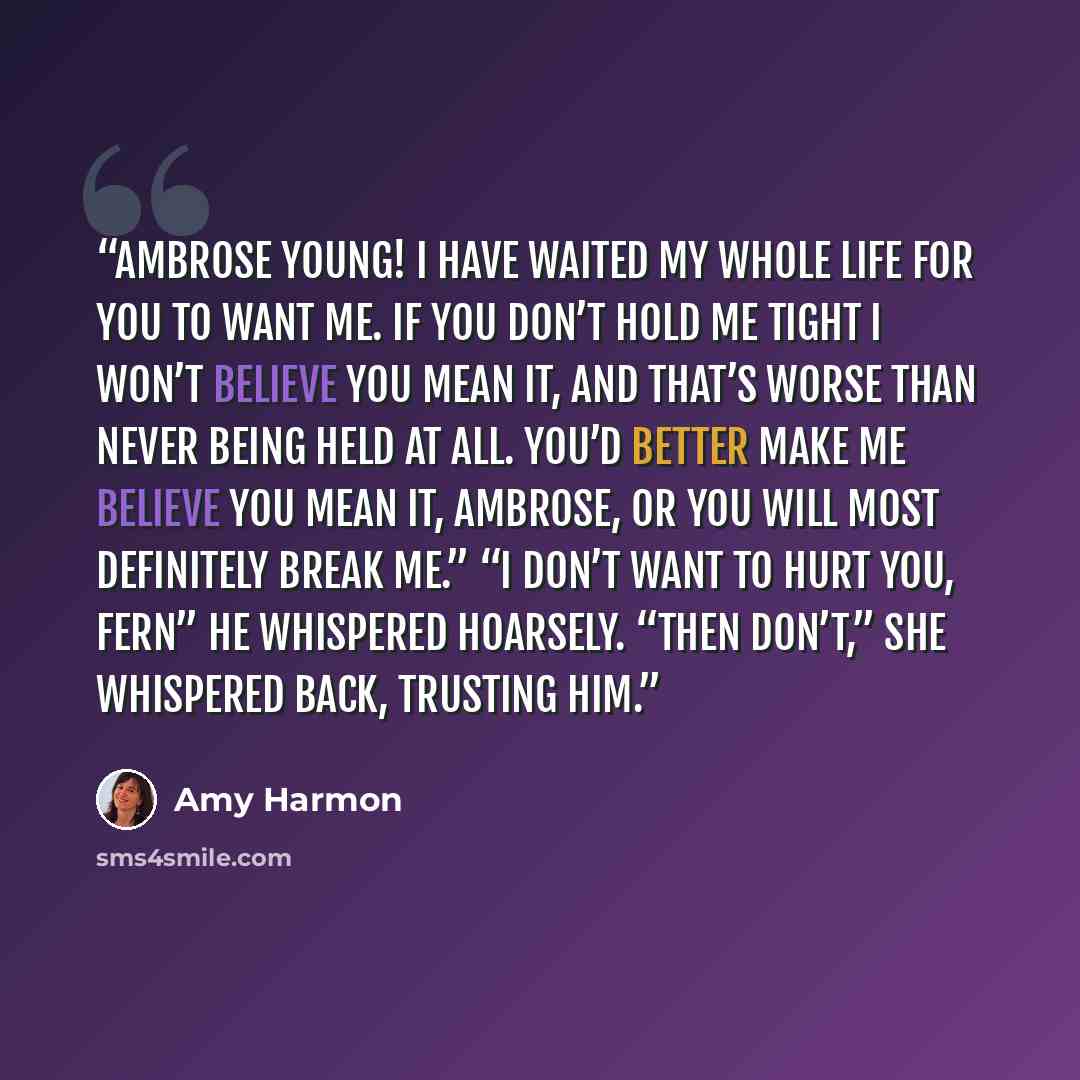 “Ambrose Young! I have waited my whole life for you to want me. If you don’t hold me tight I won’t believe you mean it, and that’s worse than never being held at all. You’d better make me believe you mean it, Ambrose, or you will most definitely break me.” “I don’t want to hurt you, Fern” he…” quote by Amy Harmon