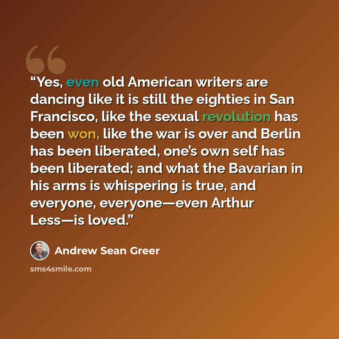 “Yes, even old American writers are dancing like it is still the eighties in San Francisco, like the sexual revolution has been won, like the war is over and Berlin has been liberated, one’s own self has been liberated; and what the Bavarian in his arms is whispering is true, and everyone…” quote by Andrew Sean Greer
