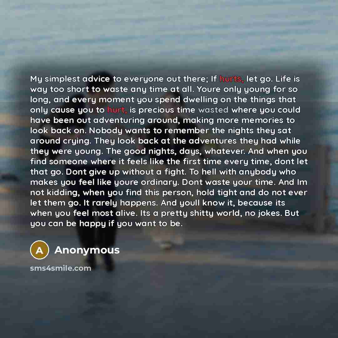 “My simplest advice to everyone out there; If hurts, let go. Life is way too short to waste any time at all. Youre only young for so long, and every moment you spend dwelling on the things that only cause you to hurt, is precious time wasted where you could have been out adventuring around, making…” quote by Anonymous
