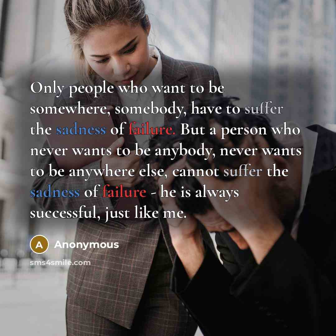 “Only people who want to be somewhere, somebody, have to suffer the sadness of failure. But a person who never wants to be anybody, never wants to be anywhere else, cannot suffer the sadness of failure - he is always successful, just like me.” quote by Anonymous