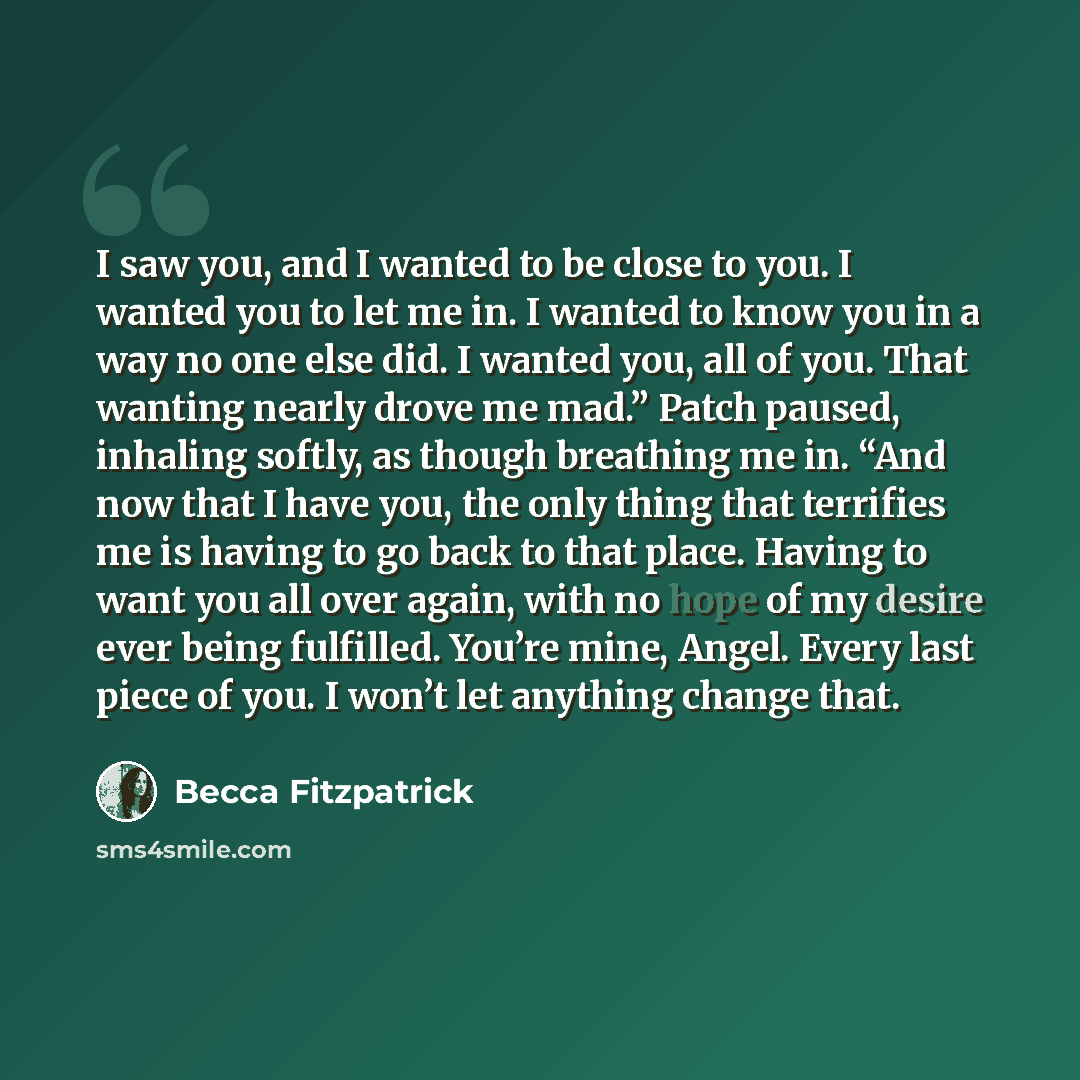 “I saw you, and I wanted to be close to you. I wanted you to let me in. I wanted to know you in a way no one else did. I wanted you, all of you. That wanting nearly drove me mad.” Patch paused, inhaling softly, as though breathing me in. “And now that I have you, the only thing that terrifies me is…” quote by Becca Fitzpatrick