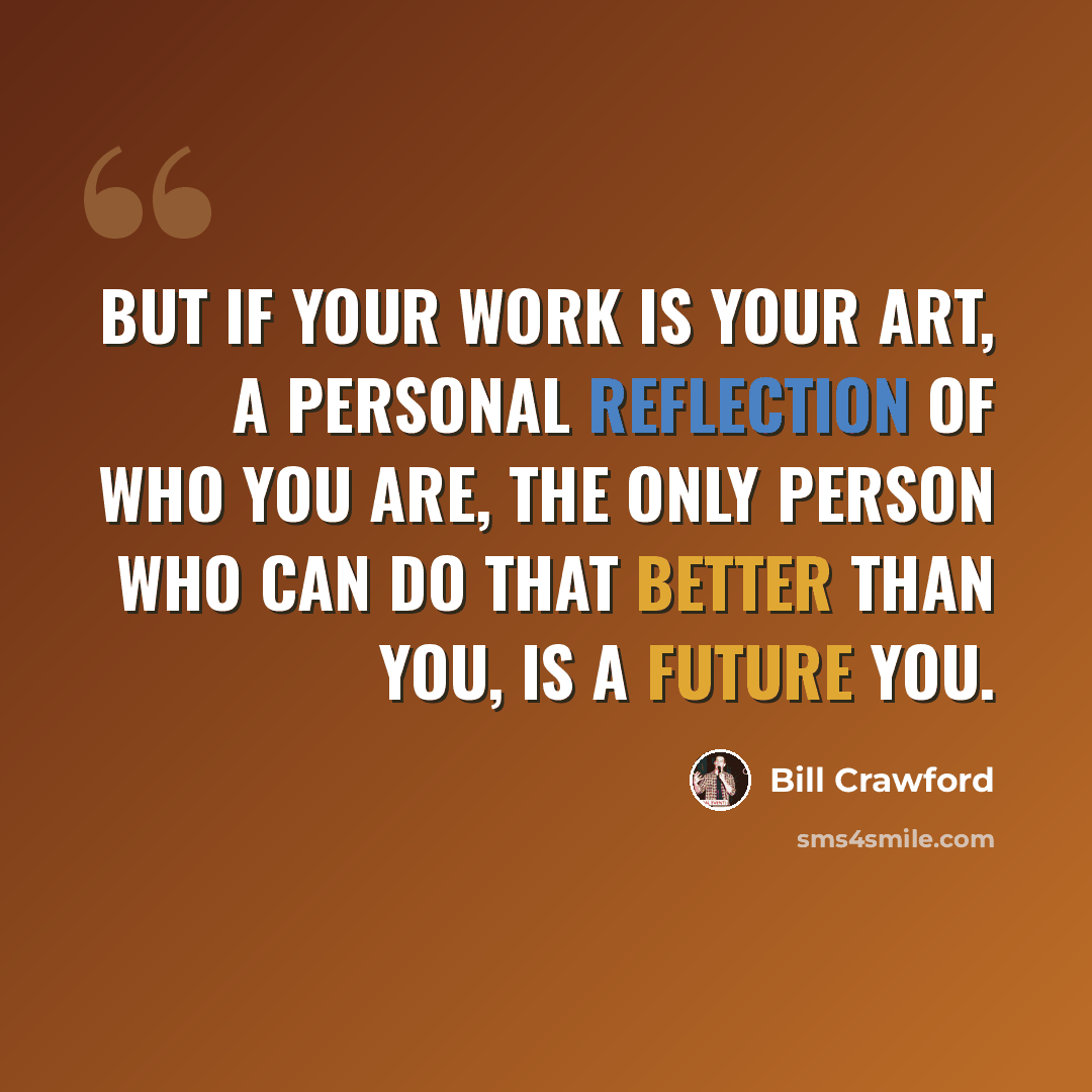 “But if your work is your art, a personal reflection of who you are, the only person who can do that better than you, is a future you.” quote by Bill Crawford