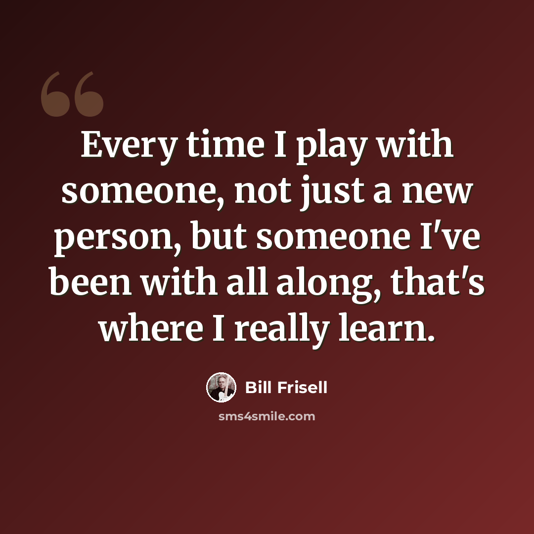 “Every time I play with someone, not just a new person, but someone I've been with all along, that's where I really learn.” quote by Bill Frisell