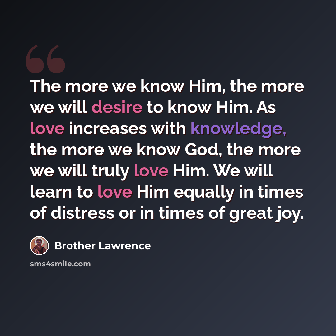 “The more we know Him, the more we will desire to know Him. As love increases with knowledge, the more we know God, the more we will truly love Him. We will learn to love Him equally in times of distress or in times of great joy.” quote by Brother Lawrence