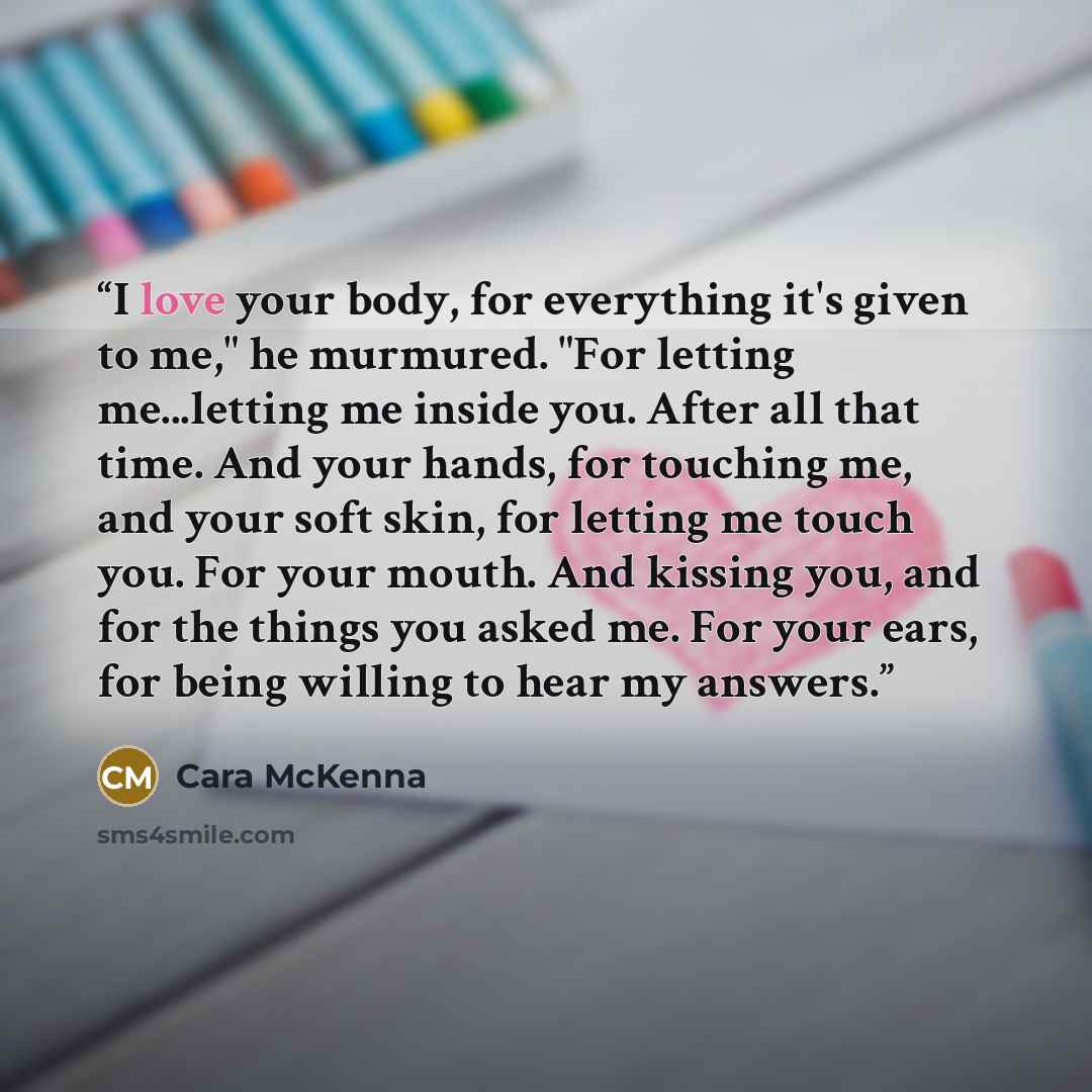 “I love your body, for everything it's given to me," he murmured. "For letting me...letting me inside you. After all that time. And your hands, for touching me, and your soft skin, for letting me touch you. For your mouth. And kissing you, and for the things you asked me. For your ears, for being…” quote by Cara McKenna