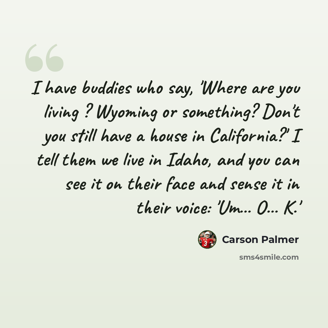 “I have buddies who say, 'Where are you living ? Wyoming or something? Don't you still have a house in California?' I tell them we live in Idaho, and you can see it on their face and sense it in their voice: 'Um... O... K.'” quote by Carson Palmer