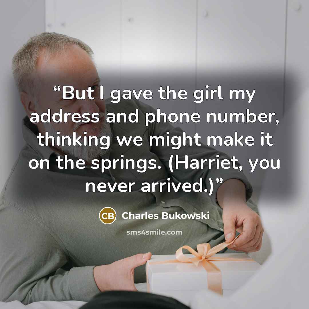 “But I gave the girl my address and phone number, thinking we might make it on the springs. (Harriet, you never arrived.)” quote by Charles Bukowski