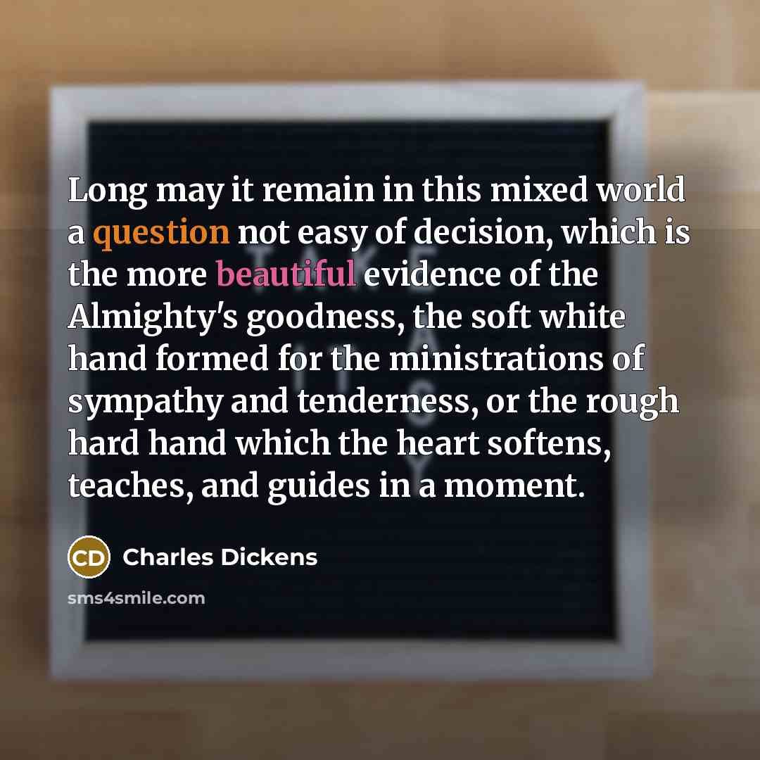 “Long may it remain in this mixed world a question not easy of decision, which is the more beautiful evidence of the Almighty's goodness, the soft white hand formed for the ministrations of sympathy and tenderness, or the rough hard hand which the heart softens, teaches, and guides in a moment.” quote by Charles Dickens
