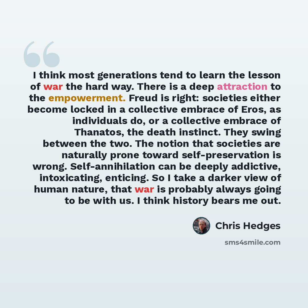 “I think most generations tend to learn the lesson of war the hard way. There is a deep attraction to the empowerment. Freud is right: societies either become locked in a collective embrace of Eros, as individuals do, or a collective embrace of Thanatos, the death instinct. They swing between the…” quote by Chris Hedges