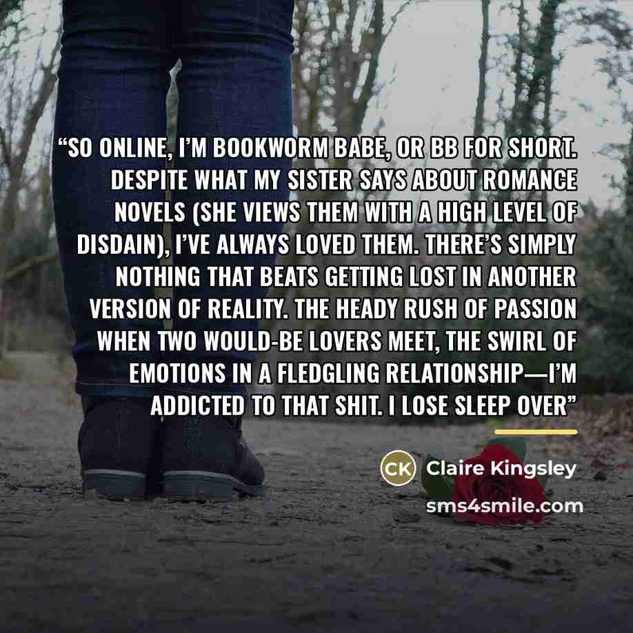 “So online, I’m Bookworm Babe, or BB for short. Despite what my sister says about romance novels (she views them with a high level of disdain), I’ve always loved them. There’s simply nothing that beats getting lost in another version of reality. The heady rush of passion when two would-be lovers…” quote by Claire Kingsley