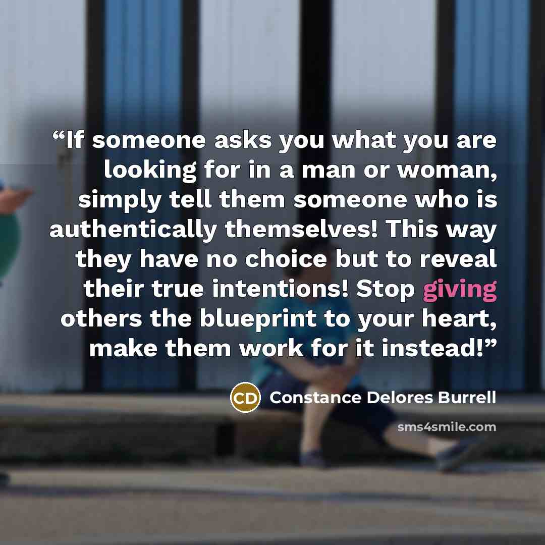 “If someone asks you what you are looking for in a man or woman, simply tell them someone who is authentically themselves! This way they have no choice but to reveal their true intentions! Stop giving others the blueprint to your heart, make them work for it instead!” quote by Constance Delores Burrell