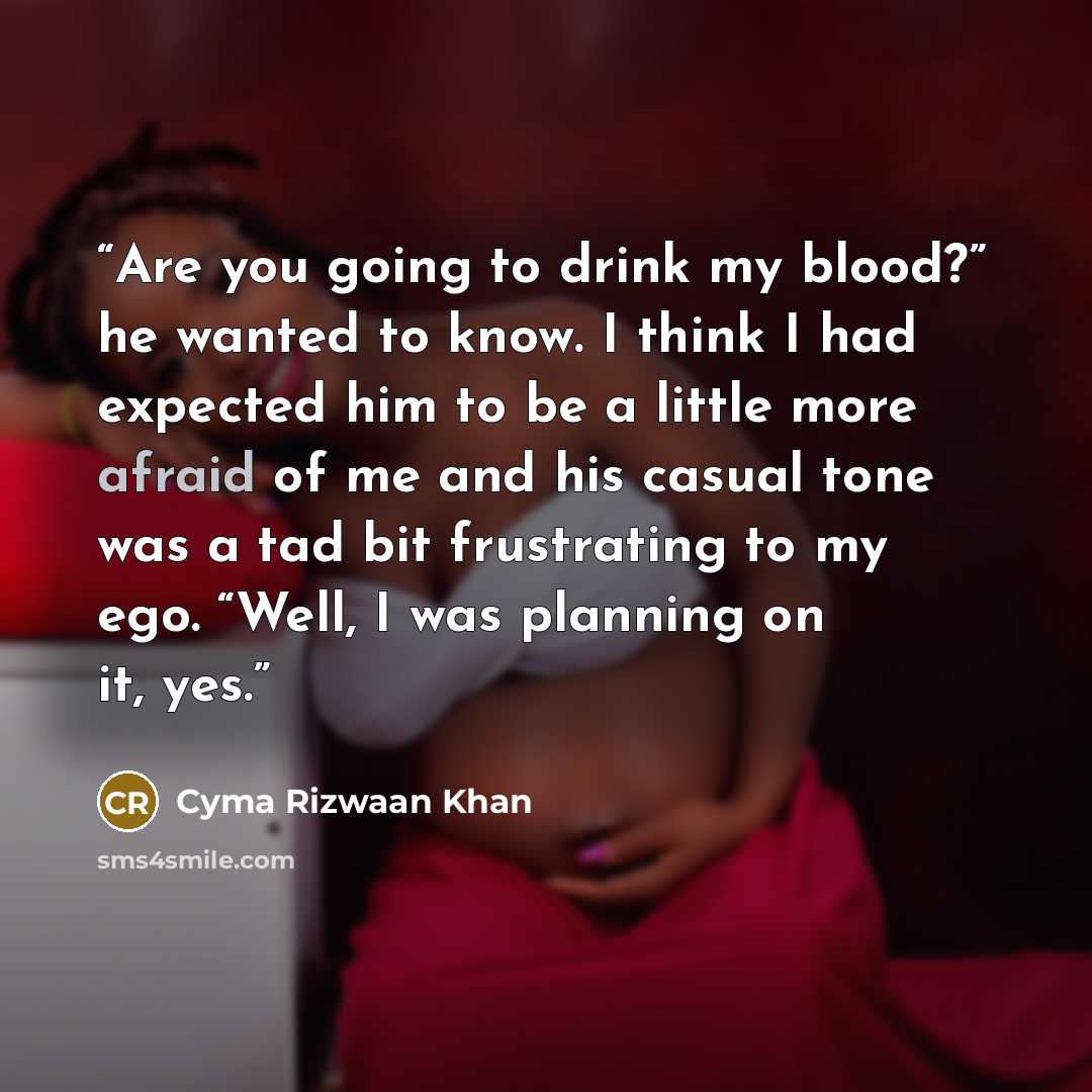 “Are you going to drink my blood?” he wanted to know. I think I had expected him to be a little more afraid of me and his casual tone was a tad bit frustrating to my ego. “Well, I was planning on it, yes.” quote by Cyma Rizwaan Khan