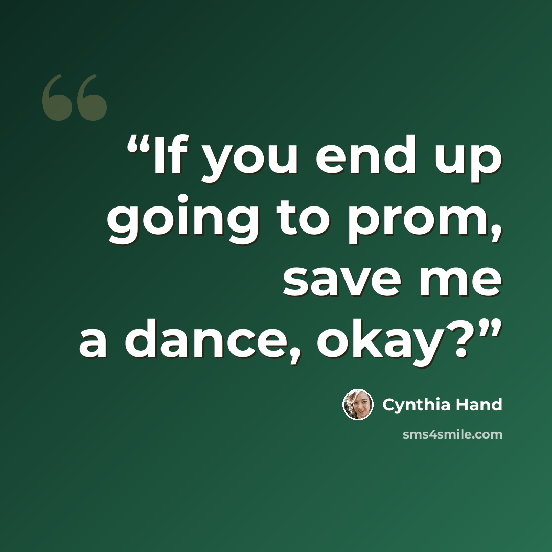 “If you end up going to prom, save me a dance, okay?” quote by Cynthia Hand