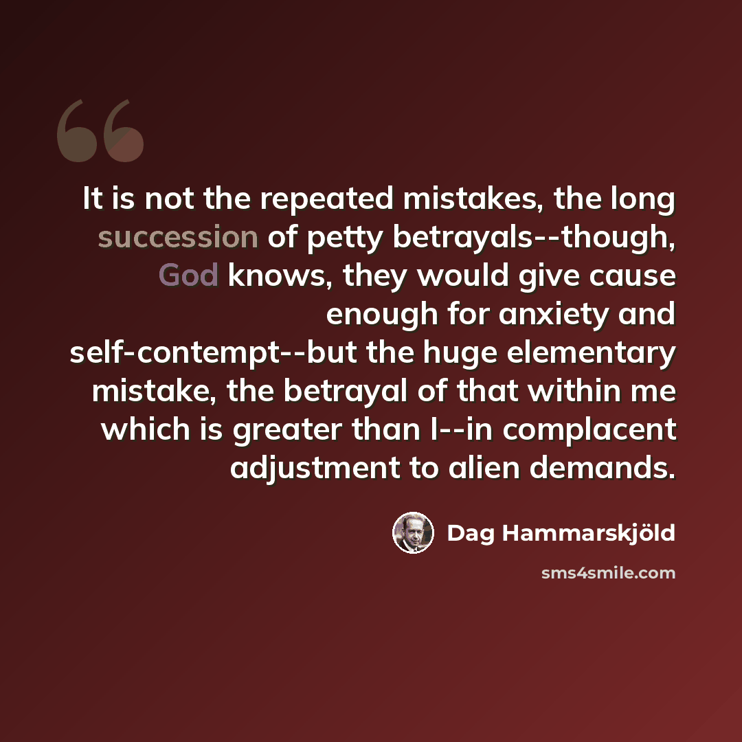 “It is not the repeated mistakes, the long succession of petty betrayals--though, God knows, they would give cause enough for anxiety and self-contempt--but the huge elementary mistake, the betrayal of that within me which is greater than I--in complacent adjustment to alien demands.” quote by Dag Hammarskjold