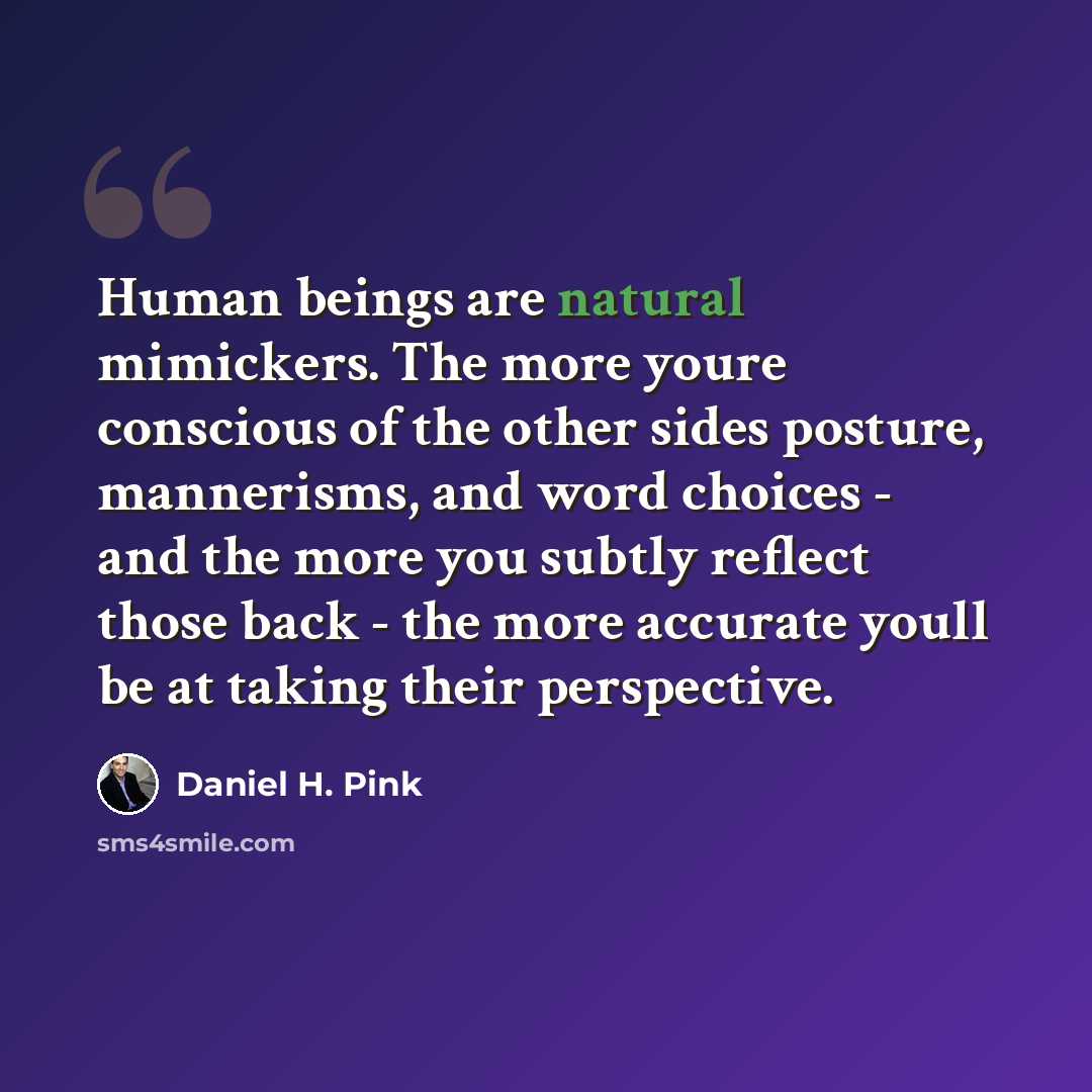“Human beings are natural mimickers. The more youre conscious of the other sides posture, mannerisms, and word choices - and the more you subtly reflect those back - the more accurate youll be at taking their perspective.” quote by Daniel H. Pink