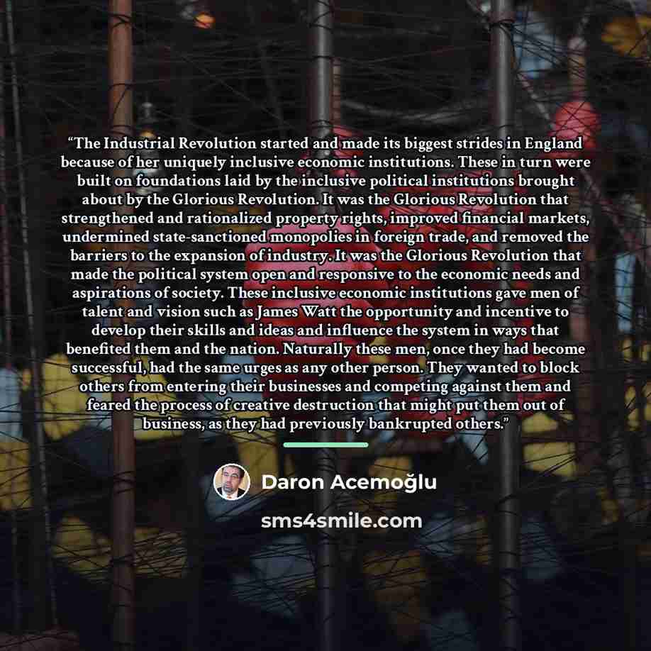 “The Industrial Revolution started and made its biggest strides in England because of her uniquely inclusive economic institutions. These in turn were built on foundations laid by the inclusive political institutions brought about by the Glorious Revolution. It was the Glorious Revolution that…” quote by Daron Acemoğlu