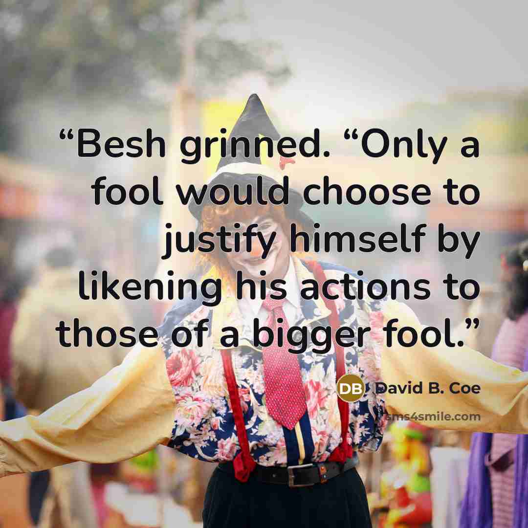 “Besh grinned. “Only a fool would choose to justify himself by likening his actions to those of a bigger fool.” quote by David B. Coe