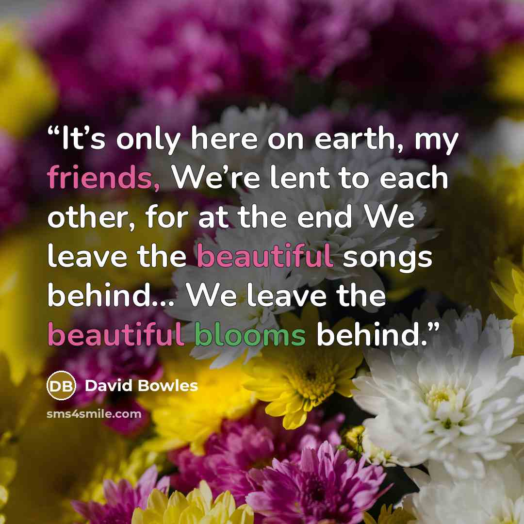 “It’s only here on earth, my friends, We’re lent to each other, for at the end We leave the beautiful songs behind… We leave the beautiful blooms behind.” quote by David Bowles
